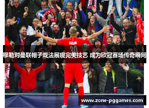 穆勒对曼联帽子戏法展现完美技艺 成为欧冠赛场传奇瞬间