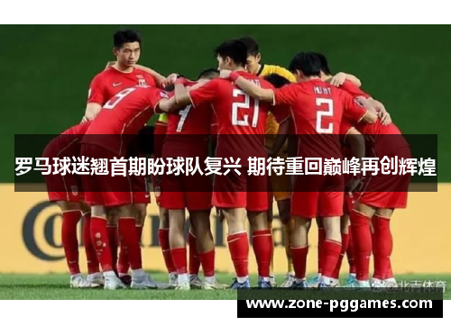 罗马球迷翘首期盼球队复兴 期待重回巅峰再创辉煌 罗马球迷翘首期盼球队复兴 期待重回巅峰再创辉煌