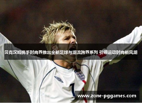 贝克汉姆携手时尚界推出全新足球与潮流跨界系列 引领运动时尚新风潮 贝克汉姆携手时尚界推出全新足球与潮流跨界系列 引领运动时尚新风潮