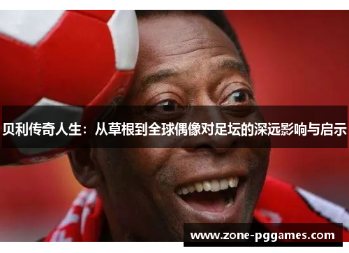贝利传奇人生:从草根到全球偶像对足坛的深远影响与启示 贝利传奇人生:从草根到全球偶像对足坛的深远影响与启示